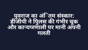 युवराज का अंतिम संस्कार: डीजीपी ने पुलिस की गंभीर चूक और कार्यप्रणाली पर मानी अपनी गलती